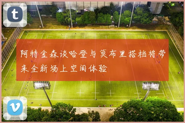 阿特金森谈哈登与莫布里搭档将带来全新场上空间体验