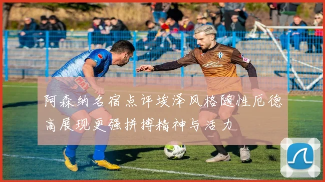阿森纳名宿点评埃泽风格随性厄德高展现更强拼搏精神与活力