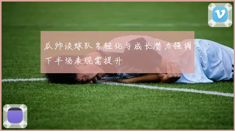 瓜帅谈球队年轻化与成长潜力强调下半场表现需提升