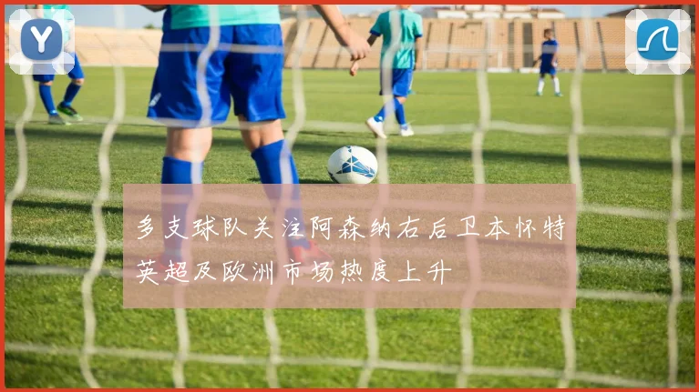 多支球队关注阿森纳右后卫本怀特英超及欧洲市场热度上升