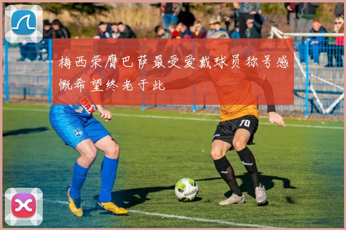 梅西荣膺巴萨最受爱戴球员称号感慨希望终老于此