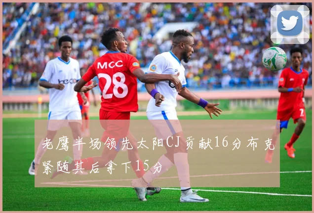 老鹰半场领先太阳CJ贡献16分布克紧随其后拿下15分