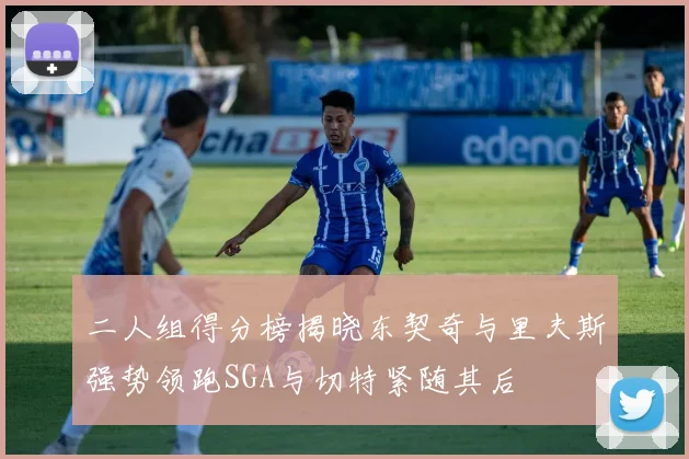二人组得分榜揭晓东契奇与里夫斯强势领跑SGA与切特紧随其后
