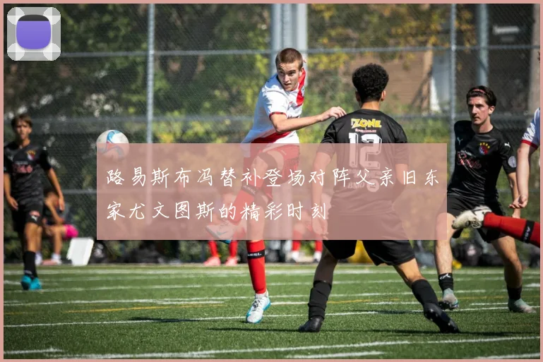 路易斯布冯替补登场对阵父亲旧东家尤文图斯的精彩时刻